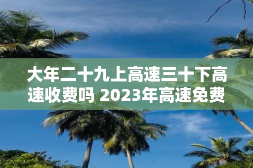 大年二十九上高速三十下高速收费吗 2025年高速免费时间表