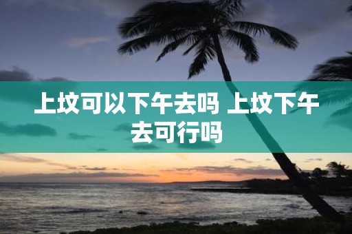 上坟可以下午去吗 上坟下午去可行吗