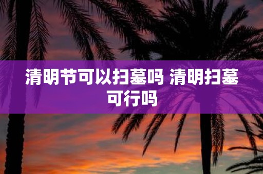 清明节可以扫墓吗 清明扫墓可行吗