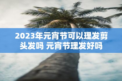 2025年元宵节可以理发剪头发吗 元宵节理发好吗
