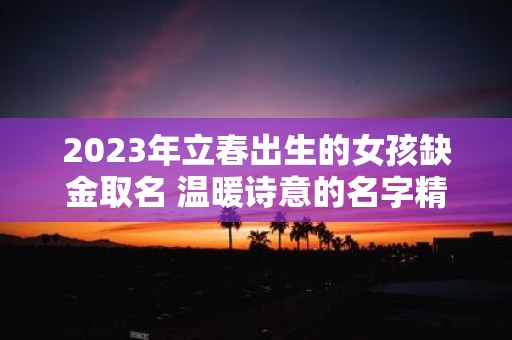 2025年立春出生的女孩缺金取名 温暖诗意的名字精选 2025年立春出生的女孩缺金取名 温暖诗意的名字精选