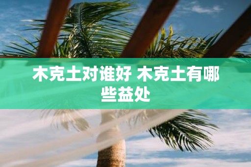 木克土对谁好 木克土有哪些益处