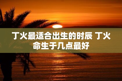 丁火最适合出生的时辰 丁火命生于几点最好