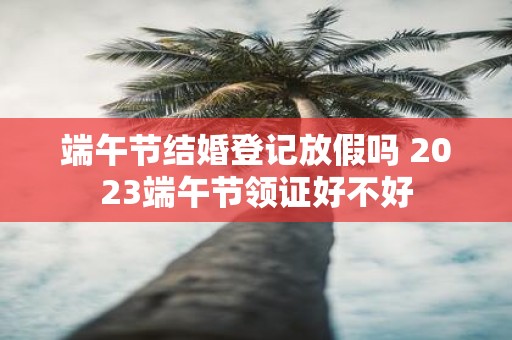 端午节结婚登记放假吗 2025端午节领证好不好