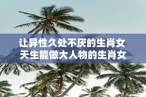 让异性久处不厌的生肖女 天生能做大人物的生肖女