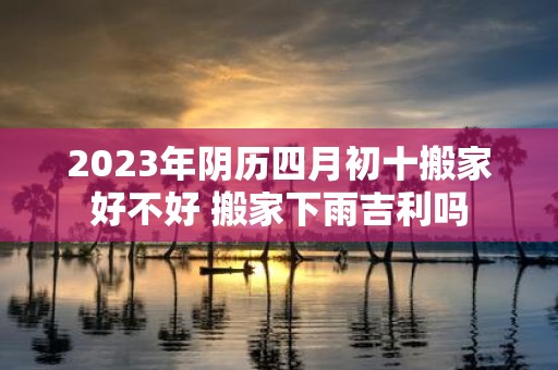 2025年阴历四月初十搬家好不好 搬家下雨吉利吗