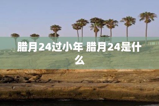 腊月24过小年 腊月24是什么