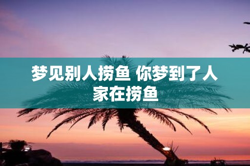 梦见别人捞鱼 你梦到了人家在捞鱼