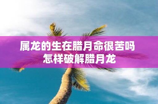 属龙的生在腊月命很苦吗 怎样破解腊月龙