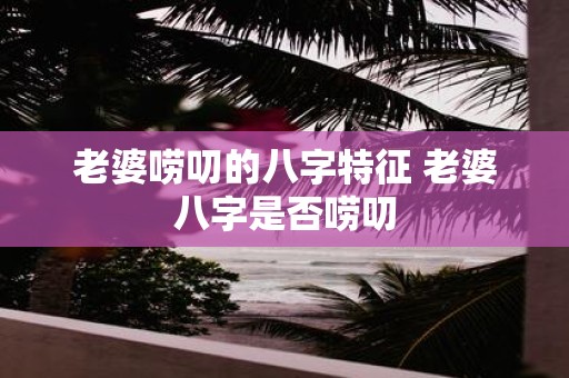 老婆唠叨的八字特征 老婆八字是否唠叨
