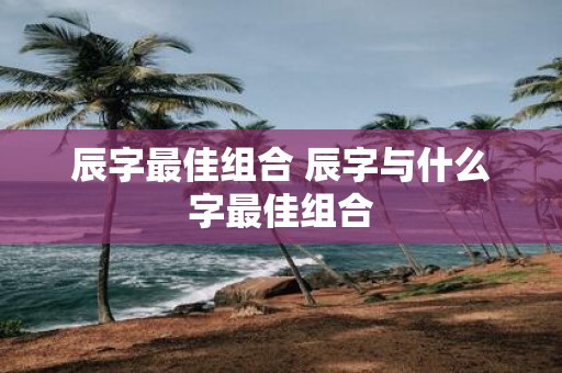 辰字最佳组合 辰字与什么字最佳组合