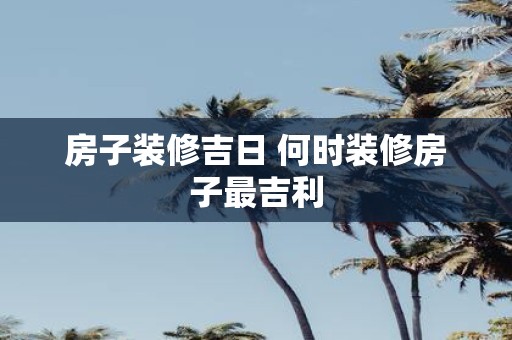 房子装修吉日 何时装修房子最吉利