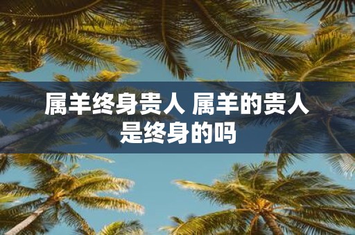 属羊终身贵人 属羊的贵人是终身的吗