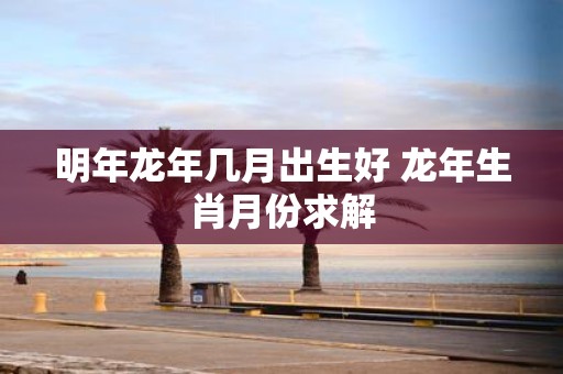 明年蛇年几月出生好 蛇年生肖月份求解