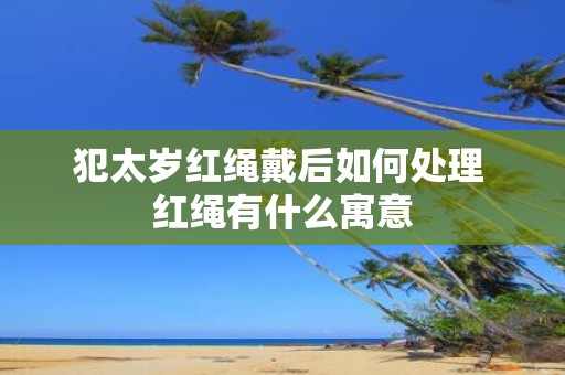 犯太岁红绳戴后如何处理 红绳有什么寓意