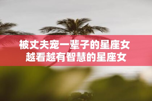 被丈夫宠一辈子的星座女 越看越有智慧的星座女