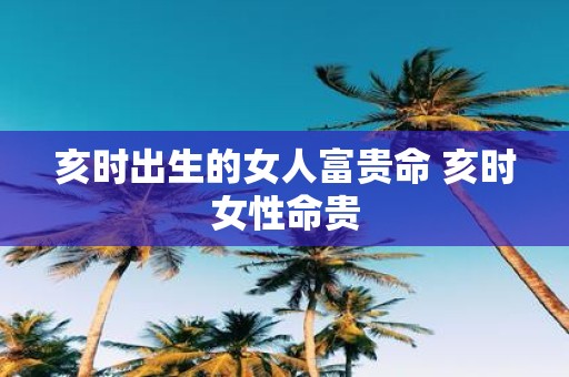 亥时出生的女人富贵命 亥时女性命贵
