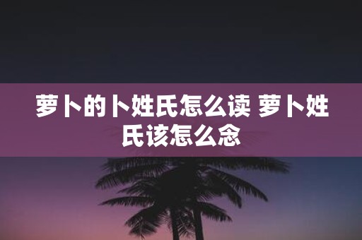 萝卜的卜姓氏怎么读 萝卜姓氏该怎么念
