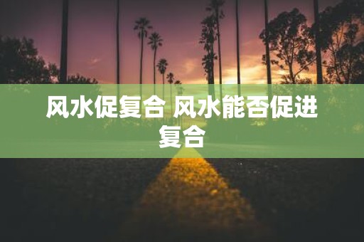 风水促复合 风水能否促进复合