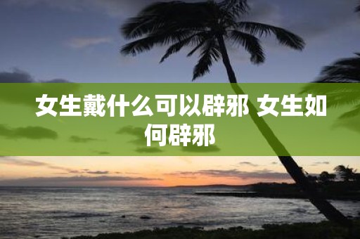女生戴什么可以辟邪 女生如何辟邪