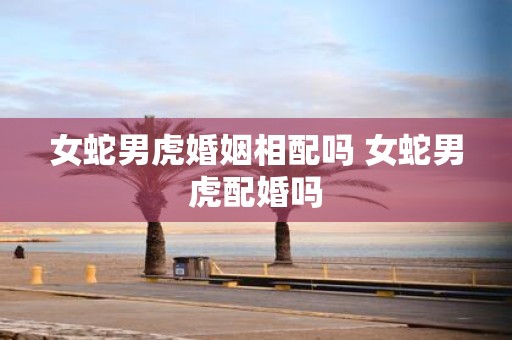 女蛇男虎婚姻相配吗 女蛇男虎配婚吗