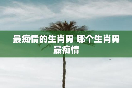 最痴情的生肖男 哪个生肖男最痴情