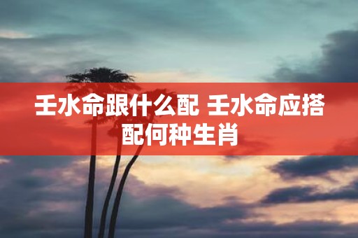 壬水命跟什么配 壬水命应搭配何种生肖