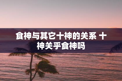 食神与其它十神的关系 十神关乎食神吗
