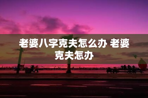 老婆八字克夫怎么办 老婆克夫怎办