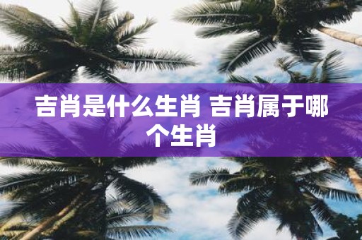 吉肖是什么生肖 吉肖属于哪个生肖