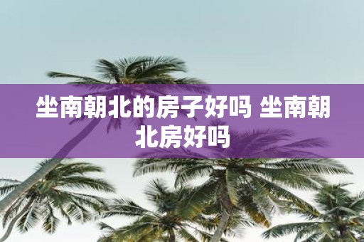 坐南朝北的房子好吗 坐南朝北房好吗