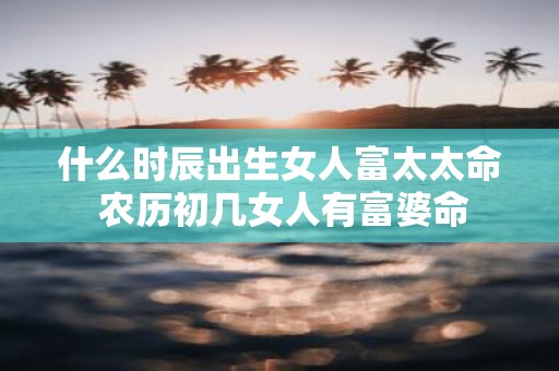 什么时辰出生女人富太太命 农历初几女人有富婆命