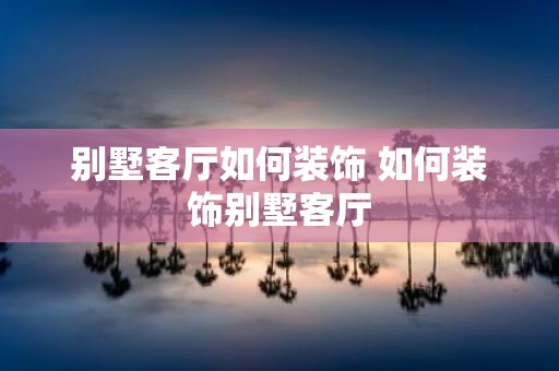 别墅客厅如何装饰 如何装饰别墅客厅