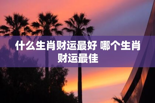 什么生肖财运最好 哪个生肖财运最佳