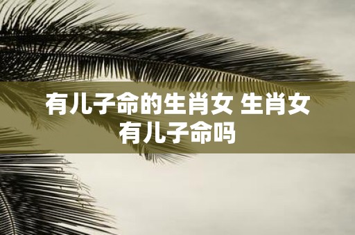 有儿子命的生肖女 生肖女有儿子命吗