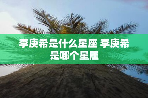 李庚希是什么星座 李庚希是哪个星座