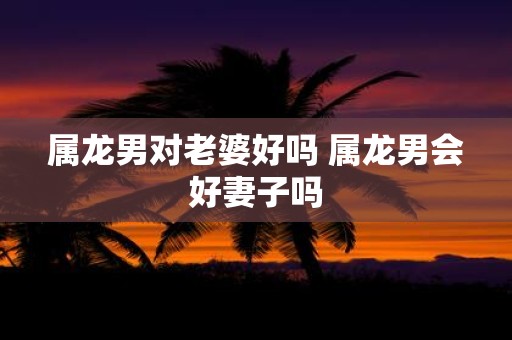属龙男对老婆好吗 属龙男会好妻子吗