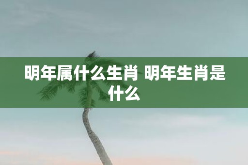 明年属什么生肖 明年生肖是什么