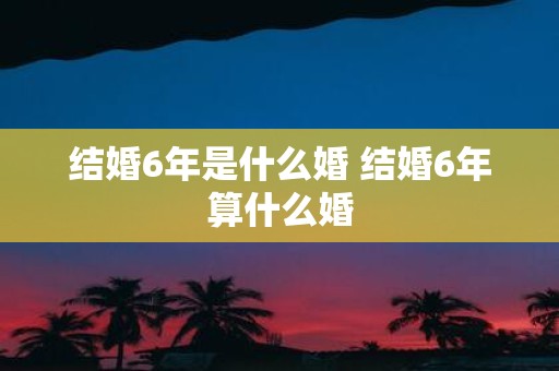 结婚6年是什么婚 结婚6年算什么婚