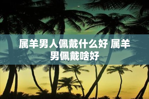 属羊男人佩戴什么好 属羊男佩戴啥好