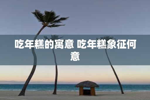 吃年糕的寓意 吃年糕象征何意