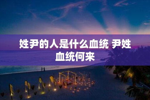 姓尹的人是什么血统 尹姓血统何来