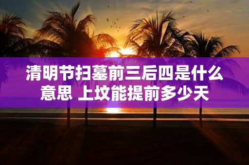 清明节扫墓前三后四是什么意思 上坟能提前多少天