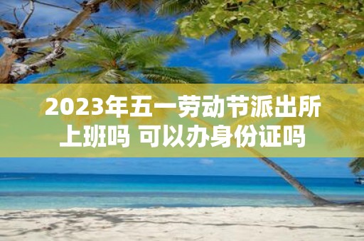 2025年五一劳动节派出所上班吗 可以办身份证吗