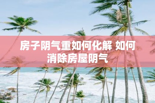 房子阴气重如何化解 如何消除房屋阴气