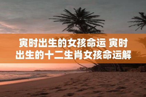 寅时出生的女孩命运 寅时出生的十二生肖女孩命运解析