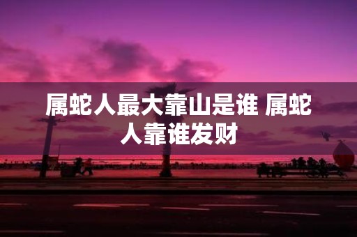 属蛇人最大靠山是谁 属蛇人靠谁发财