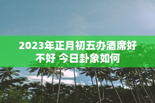 2025年正月初五办酒席好不好 今日卦象如何