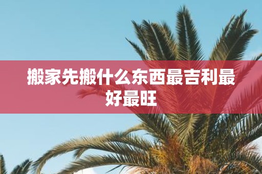 搬家先搬什么东西最吉利最好最旺