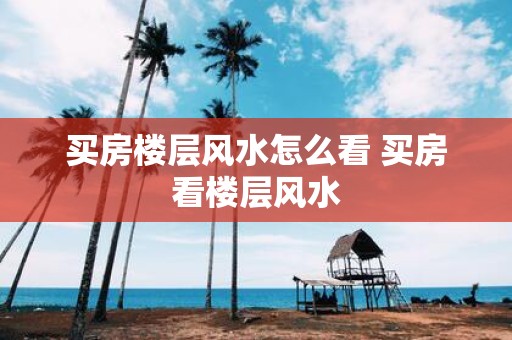 买房楼层风水怎么看 买房看楼层风水